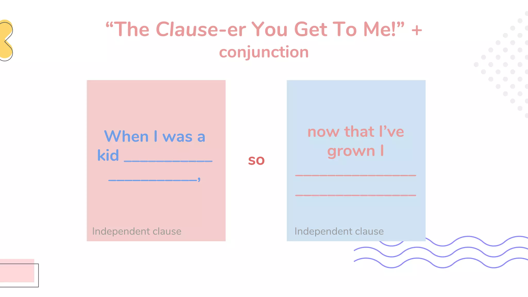 “The Clause-er You Get To Me!” +
conjunction
When I was a
kid ___________
___________,
Independent clause Independent clause
now that I’ve
grown I
_______________
_______________
so
 