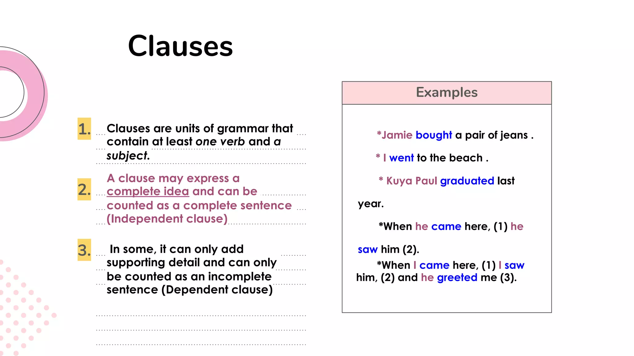 Examples
Clauses
1.
2.
3.
Clauses are units of grammar that
contain at least one verb and a
subject.
A clause may express a
complete idea and can be
counted as a complete sentence
(Independent clause)
In some, it can only add
supporting detail and can only
be counted as an incomplete
sentence (Dependent clause)
*Jamie bought a pair of jeans .
* I went to the beach .
* Kuya Paul graduated last
year.
*When he came here, (1) he
saw him (2).
*When I came here, (1) I saw
him, (2) and he greeted me (3).
 
