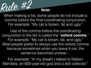 Rule #2 Note:
When making a list, some people do not include a
comma before the ﬁnal coordinating conjunction.
For example: “My cat is brown, fat and ugly.”
Use of the comma before the coordinating
conjunction in the list is called the “oxford comma.”
For example: “My cat is brown, fat, and ugly.”
Most people prefer to always use the oxford comma
because sometimes when you leave it out, the
sentence becomes unclear…
For example: “In my dream I talked to Nelson
Mandela, an 800-year-old god and a doll collector.”
 