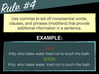 Rule #4
Use commas to set off nonessential words,
clauses, and phrases (modifiers) that provide
additional information in a sentence.
BAD:
Kitty who hates water tried not to touch the bath.
GOOD:
Kitty, who hates water, tried not to touch the bath.
EXAMPLE:
 