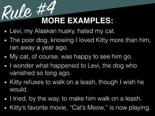 Rule #4MORE EXAMPLES:
Levi, my Alaskan husky, hated my cat.
The poor dog, knowing I loved Kitty more than him,
ran away a year ago.
My cat, of course, was happy to see him go.
I wonder what happened to Levi, the dog who
vanished so long ago.
Kitty refuses to walk on a leash, though I wish he
would.
I tried, by the way, to make him walk on a leash.
Kitty’s favorite movie, “Cat’s Meow,” is now playing.
 