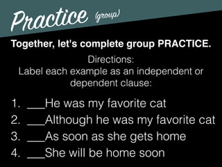Practice
Directions:
Label each example as an independent or
dependent clause:
Together, let's complete group PRACTICE.
1. ___He was my favorite cat
2. ___Although he was my favorite cat
3. ___As soon as she gets home
4. ___She will be home soon
(group)
 