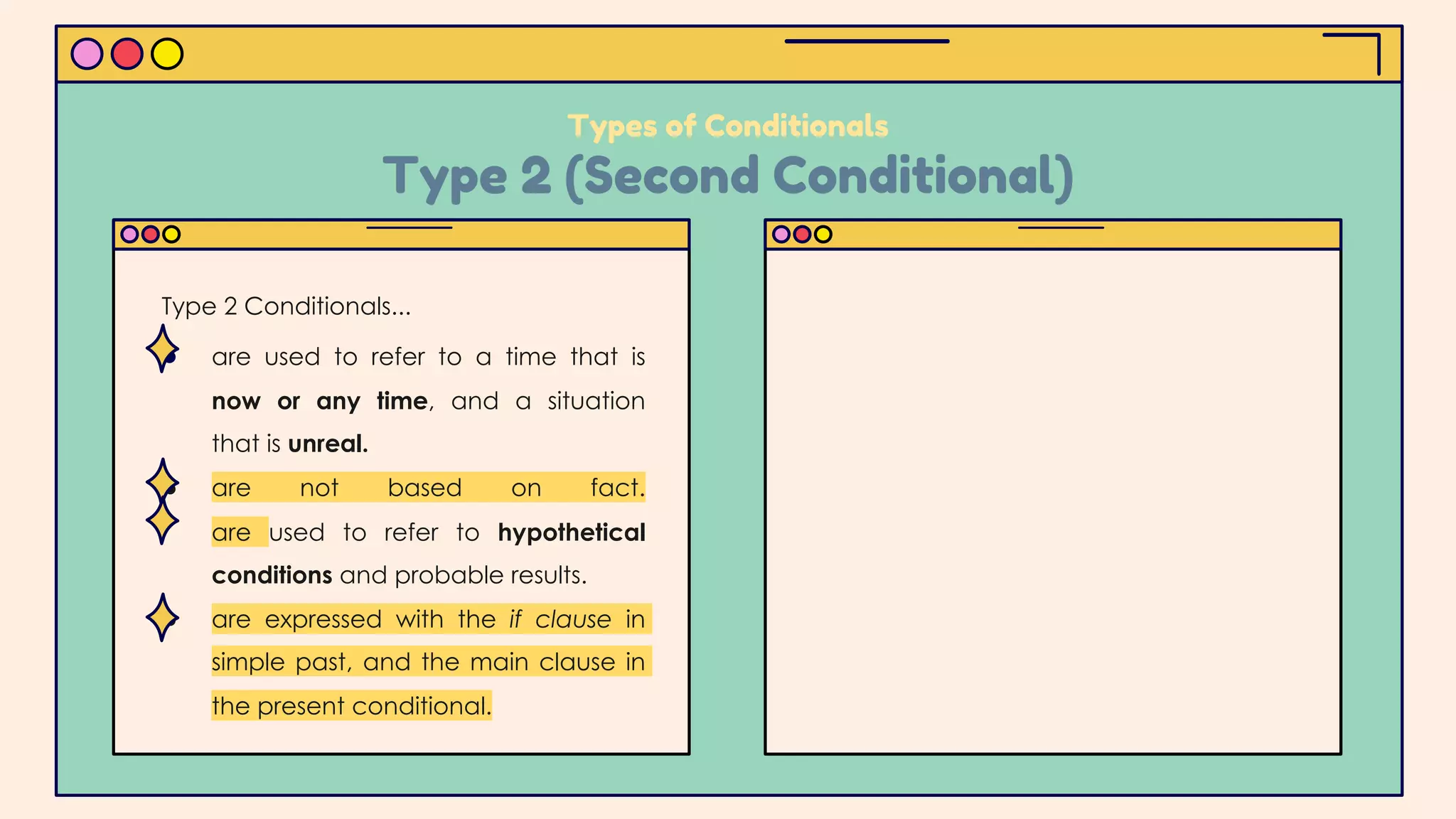 ● are used to refer to a time that is
now or any time, and a situation
that is unreal.
● are not based on fact.
are used to refer to hypothetical
conditions and probable results.
● are expressed with the if clause in
simple past, and the main clause in
the present conditional.
Types of Conditionals
Type 2 (Second Conditional)
Type 2 Conditionals...
 