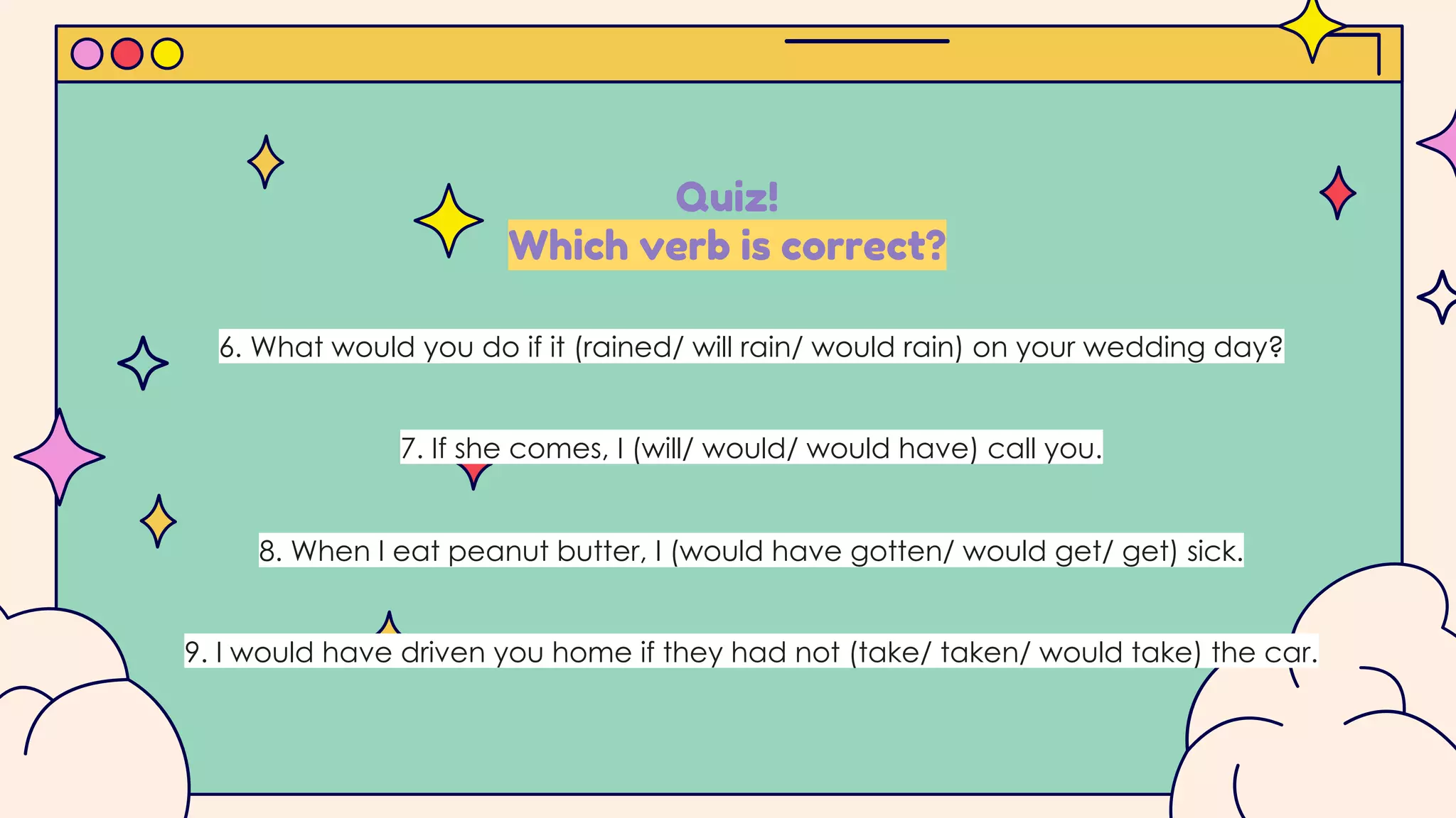 Quiz!
Which verb is correct?
6. What would you do if it (rained/ will rain/ would rain) on your wedding day?
7. If she comes, I (will/ would/ would have) call you.
8. When I eat peanut butter, I (would have gotten/ would get/ get) sick.
9. I would have driven you home if they had not (take/ taken/ would take) the car.
 
