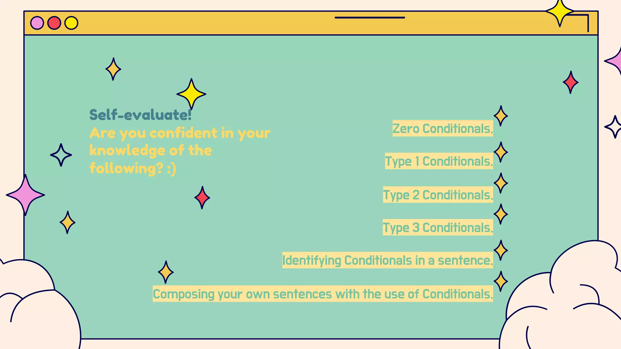Self-evaluate!
Are you confident in your
knowledge of the
following? :)
Zero Conditionals.
Type 1 Conditionals.
Type 2 Conditionals.
Type 3 Conditionals.
Identifying Conditionals in a sentence.
Composing your own sentences with the use of Conditionals.
 