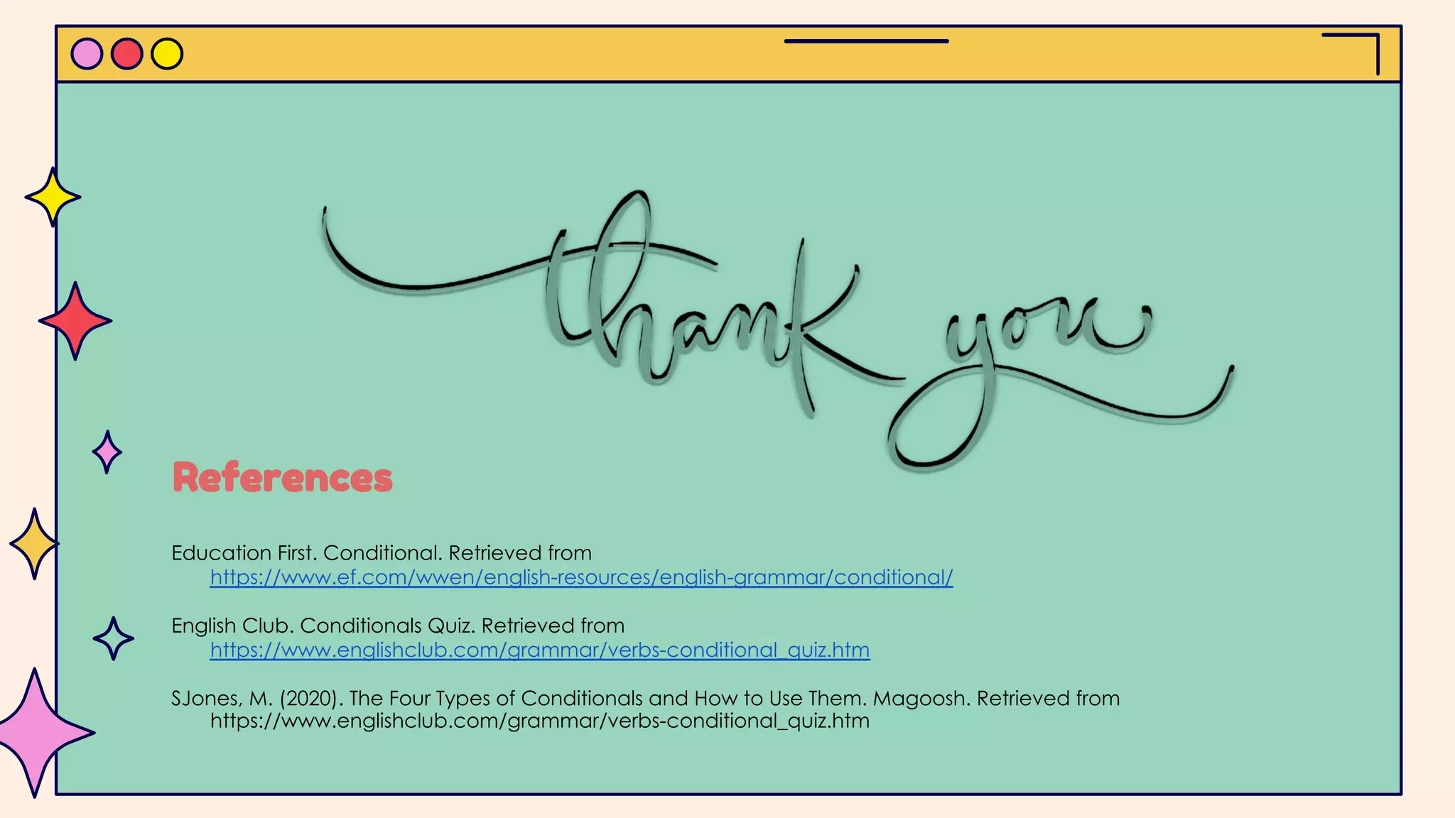 References
Education First. Conditional. Retrieved from
https://www.ef.com/wwen/english-resources/english-grammar/conditional/
English Club. Conditionals Quiz. Retrieved from
https://www.englishclub.com/grammar/verbs-conditional_quiz.htm
SJones, M. (2020). The Four Types of Conditionals and How to Use Them. Magoosh. Retrieved from
https://www.englishclub.com/grammar/verbs-conditional_quiz.htm
 