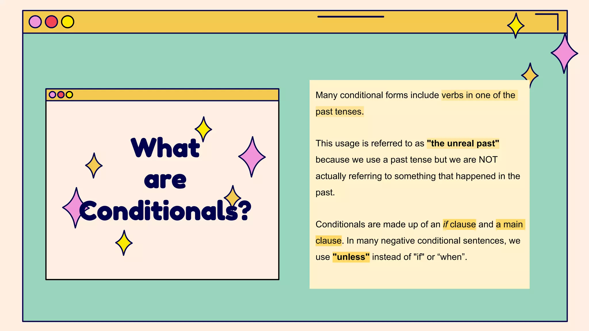 Many conditional forms include verbs in one of the
past tenses.
This usage is referred to as "the unreal past"
because we use a past tense but we are NOT
actually referring to something that happened in the
past.
Conditionals are made up of an if clause and a main
clause. In many negative conditional sentences, we
use "unless" instead of "if" or “when”.
What
are
Conditionals?
 
