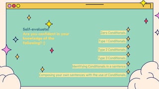 Self-evaluate!
Are you confident in your
knowledge of the
following? :)
Zero Conditionals.
Type 1 Conditionals.
Type 2 Conditionals.
Type 3 Conditionals.
Identifying Conditionals in a sentence.
Composing your own sentences with the use of Conditionals.
 