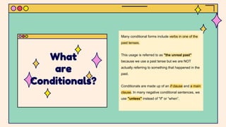 Many conditional forms include verbs in one of the
past tenses.
This usage is referred to as "the unreal past"
because we use a past tense but we are NOT
actually referring to something that happened in the
past.
Conditionals are made up of an if clause and a main
clause. In many negative conditional sentences, we
use "unless" instead of "if" or “when”.
What
are
Conditionals?
 