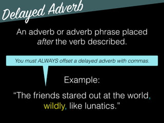 Delayed Adverb
An adverb or adverb phrase placed
after the verb described.
You must ALWAYS offset a delayed adverb with commas.
Example:
“The friends stared out at the world,
wildly, like lunatics.”
 