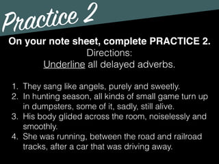 Practice 2
Directions:
Underline all delayed adverbs.
On your note sheet, complete PRACTICE 2.
1. They sang like angels, purely and sweetly.
2. In hunting season, all kinds of small game turn up
in dumpsters, some of it, sadly, still alive.
3. His body glided across the room, noiselessly and
smoothly.
4. She was running, between the road and railroad
tracks, after a car that was driving away.
 