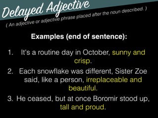 Delayed Adjective
( An adjective or adjective phrase placed after the noun described. )
Examples (end of sentence):
1. It's a routine day in October, sunny and
crisp.
2. Each snowﬂake was different, Sister Zoe
said, like a person, irreplaceable and
beautiful.
3. He ceased, but at once Boromir stood up,
tall and proud.
 