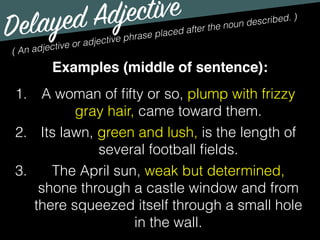 Delayed Adjective
( An adjective or adjective phrase placed after the noun described. )
Examples (middle of sentence):
1. A woman of ﬁfty or so, plump with frizzy
gray hair, came toward them.
2. Its lawn, green and lush, is the length of
several football ﬁelds.
3. The April sun, weak but determined,
shone through a castle window and from
there squeezed itself through a small hole
in the wall.
 