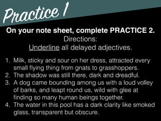 Practice 1
Directions:
Underline all delayed adjectives.
On your note sheet, complete PRACTICE 2.
1. Milk, sticky and sour on her dress, attracted every
small ﬂying thing from gnats to grasshoppers.
2. The shadow was still there, dark and dreadful.
3. A dog came bounding among us with a loud volley
of barks, and leapt round us, wild with glee at
ﬁnding so many human beings together.
4. The water in this pool has a dark clarity like smoked
glass, transparent but obscure.
 