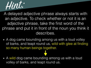 Hint:
A delayed adjective phrase always starts with
an adjective. To check whether or not it is an
adjective phrase, take the ﬁrst word of the
phrase and put it in front of the noun you think it
describes.
A dog came bounding among us with a loud volley
of barks, and leapt round us, wild with glee at ﬁnding
so many human beings together.
A wild dog came bounding among us with a loud
volley of barks, and leapt round us.
 