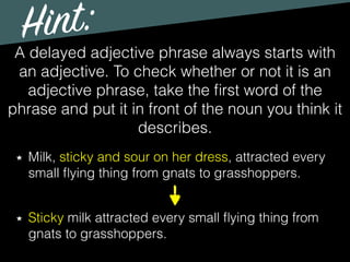 Hint:
A delayed adjective phrase always starts with
an adjective. To check whether or not it is an
adjective phrase, take the ﬁrst word of the
phrase and put it in front of the noun you think it
describes.
Milk, sticky and sour on her dress, attracted every
small ﬂying thing from gnats to grasshoppers.
Sticky milk attracted every small ﬂying thing from
gnats to grasshoppers.
 