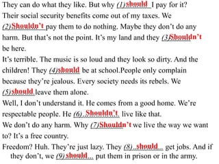 They can do what they like. But why (1)………. I pay for it?
Their social security benefits come out of my taxes. We
(2)………… pay them to do nothing. Maybe they don’t do any
harm. But that’s not the point. It’s my land and they (3)………
be here.
It’s terrible. The music is so loud and they look so dirty. And the
children! They (4)………. be at school.People only complain
because they’re jealous. Every society needs its rebels. We
(5)………..leave them alone.
Well, I don’t understand it. He comes from a good home. We’re
respectable people. He (6)…………….. live like that.
We don’t do any harm. Why (7)……….. we live the way we want
to? It’s a free country.
Freedom? Huh. They’re just lazy. They (8)………….. get jobs. And if
they don’t, we (9)…………. put them in prison or in the army.
should
Shouldn’t
Shouldn’t
should
should
Shouldn’t
Shouldn’t
should
should
 