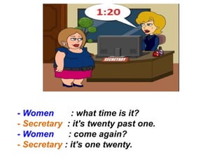 - Women : what time is it?
- Secretary : it's twenty past one.
- Women : come again?
- Secretary : it's one twenty.
 
