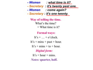 - Women : what time is it?
- Secretary : it's twenty past one.
- Women : come again?
- Secretary : it's one twenty.
Way of telling the time.
What’s the time?
= What time is it?
Formal ways:
It’s + … + o’clock.
It’s + mins + past + hour.
It’s + mins + to + hour.
Digital form:
It’s + hour + mins.
Notes: quarter, half.
 