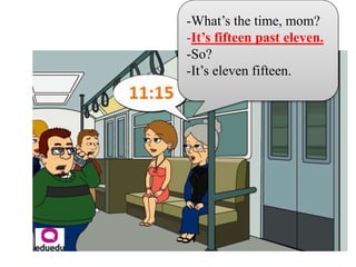 -What’s the time, mom?
-It’s fifteen past eleven.
-So?
-It’s eleven fifteen.
 