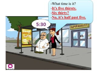 -What time is it?
-It’s five thirsty.
-Six thirty?
-No, it’s half past five.
 