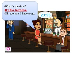 -What ‘s the time?
-It’s five to twelve.
-Oh, too late. I have to go.
 