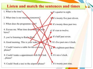 Listen and match the sentences and times
1. What is the time?
2. What time is our meeting tomorrow?
3. When does the programme start?
4. Excuse me. What time does the next train
leave?
5. you’re listening to Radio West.
6. Good morning. This is your wake up call.
7. Could I reserve a table for this evening,
please?
8. Could I make a appointment with Dr Clark
, please?
9. Could I book a taxi to the airport, please?
a. It’s quarter to eight.
b. It’s twenty five past eleven.
c. It’s twenty three past two.
d. It’s ten to twelve.
e. It’s half past seven.
f. It’s five past one o’clock.
g. It’s eighteen past three.
h. It’s ten o’clock..
i. It’s twenty past nine.
 