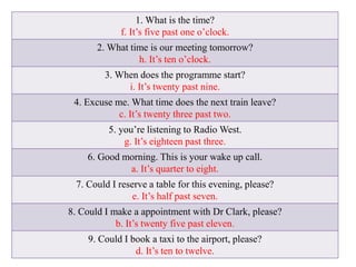 1. What is the time?
f. It’s five past one o’clock.
2. What time is our meeting tomorrow?
h. It’s ten o’clock.
3. When does the programme start?
i. It’s twenty past nine.
4. Excuse me. What time does the next train leave?
c. It’s twenty three past two.
5. you’re listening to Radio West.
g. It’s eighteen past three.
6. Good morning. This is your wake up call.
a. It’s quarter to eight.
7. Could I reserve a table for this evening, please?
e. It’s half past seven.
8. Could I make a appointment with Dr Clark, please?
b. It’s twenty five past eleven.
9. Could I book a taxi to the airport, please?
d. It’s ten to twelve.
 
