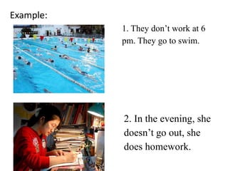 Example:
1. They don’t work at 6
pm. They go to swim.
2. In the evening, she
doesn’t go out, she
does homework.
 