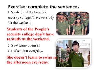 Exercise: complete the sentences.
1. Students of the People’s
security college / have to/ study
/ at the weekend.
2. She/ learn/ swim in
the afternoon everyday.
Students of the People’s
security college don’t have
to study at the weekend.
She doesn’t learn to swim in
the afternoon everyday.
 