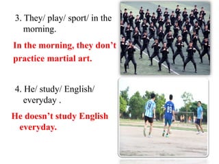 3. They/ play/ sport/ in the
morning.
In the morning, they don’t
practice martial art.
4. He/ study/ English/
everyday .
He doesn’t study English
everyday.
 