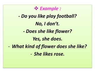 Example :
- Do you like play football?
No, I don’t.
- Does she like flower?
Yes, she does.
- What kind of flower does she like?
- She likes rose.
 