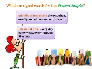 What are signal words for the Present Simple ?
Adverbs of frequency: always, often,
usually, sometimes, seldom, never…
Phrases of time: every day,
every week, every year, on
Mondays…
 