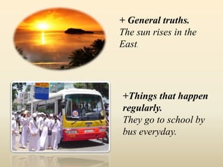 + General truths.
The sun rises in the
East.
+Things that happen
regularly.
They go to school by
bus everyday.
 