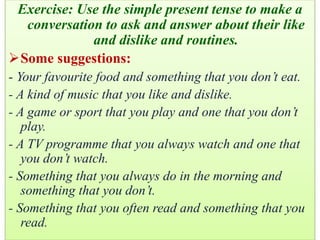 Exercise: Use the simple present tense to make a
conversation to ask and answer about their like
and dislike and routines.
Some suggestions:
- Your favourite food and something that you don’t eat.
- A kind of music that you like and dislike.
- A game or sport that you play and one that you don’t
play.
- A TV programme that you always watch and one that
you don’t watch.
- Something that you always do in the morning and
something that you don’t.
- Something that you often read and something that you
read.
 