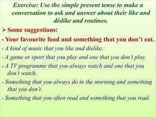 Exercise: Use the simple present tense to make a
conversation to ask and answer about their like and
dislike and routines.
Some suggestions:
- Your favourite food and something that you don’t eat.
- A kind of music that you like and dislike.
- A game or sport that you play and one that you don’t play.
- A TV programme that you always watch and one that you
don’t watch.
- Something that you always do in the morning and something
that you don’t.
- Something that you often read and something that you read.
 