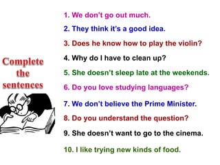 1. (we / not / go out much)
2. (they / think it's a good idea)
3. (he / know how to play the violin?)
4. (why / I / have to clean up?)
5. (she / not / sleep late at the weekends)
6. (I / love studying languages?)
7. (we / not / believe the Prime Minister)
8. (you / understand the question?)
9. (she / not / want to go to the cinema)
10. (I / like trying new kinds of food)
1. We don’t go out much.
2. They think it’s a good idea.
3. Does he know how to play the violin?
4. Why do I have to clean up?
5. She doesn’t sleep late at the weekends.
6. Do you love studying languages?
7. We don’t believe the Prime Minister.
8. Do you understand the question?
9. She doesn’t want to go to the cinema.
10. I like trying new kinds of food.
 