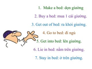 1. Make a bed: dọn giường
2. Buy a bed: mua 1 cái giường.
3. Get out of bed: ra khỏi giường.
4. Go to bed: đi ngủ
5. Get into bed: lên giường.
6. Lie in bed: nằm trên giường.
7. Stay in bed: ở trên giường.
 