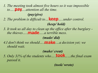 1. The meeting took almost five hours so it was impossible
to…………...attention all the time.
(pay/give)
2. The problem is difficult to……………..under control.
(keep/ hold)
3. It took us all day to clean up the office after the burglary -
the thieves………………..a terrible mess.
(made/ did)
4.I don't think we should………………a decision yet; we
should wait.
(make/ creat)
5. Only 31% of the students who………………the final exam
passed it.
(took/ wrote)
pay
keep
made
make
took
 