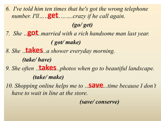 6. I've told him ten times that he's got the wrong telephone
number. I'll……………….crazy if he call again.
(go/ get)
7. She ……….married with a rich handsome man last year.
( got/ make)
8. She …………..a shower everyday morning.
(take/ have)
9. She often …………..photos when go to beautiful landscape.
(take/ make)
10. Shopping online helps me to ………….time because I don’t
have to wait in line at the store.
(save/ conserve)
get
got
takes
save
takes
 