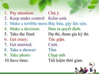 1. Pay attention: Chú ý.
2. Keep under control: Kiểm soát.
3. Make a terrible mess:Bày bừa, gây lộn xộn.
4. Make a decision: Đưa ra quyết định.
5. Take the final: Dự thi, tham gia kỳ thi.
6. Get crazy: Tức giận.
7. Get married: Cưới.
8. Take a shower: Tắm
9. Take photo: Chụp ảnh
10.Save time: Tiết kiệm thời gian.
 