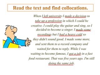 When I left university I made a decision to
take up a profession in which I could be
creative. I could play the guitar and sing, so I
decided to become a singer. I made some
recordings but I had a heavy cold so
they didn't sound good. I made some more,
and sent them to a record company and
waited for them to reply. While I was
waiting to become famous, I got a job in a fast
food restaurant. That was five years ago. I'm still
doing the same job.
 