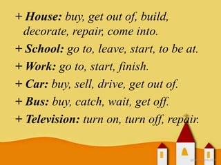 + House: buy, get out of, build,
decorate, repair, come into.
+ School: go to, leave, start, to be at.
+ Work: go to, start, finish.
+ Car: buy, sell, drive, get out of.
+ Bus: buy, catch, wait, get off.
+ Television: turn on, turn off, repair.
 