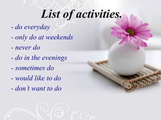 List of activities.
- do everyday
- only do at weekends
- never do
- do in the evenings
- sometimes do
- would like to do
- don’t want to do
 