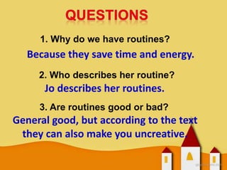 1. Why do we have routines?
Because they save time and energy.
2. Who describes her routine?
Jo describes her routines.
3. Are routines good or bad?
General good, but according to the text
they can also make you uncreative.
 