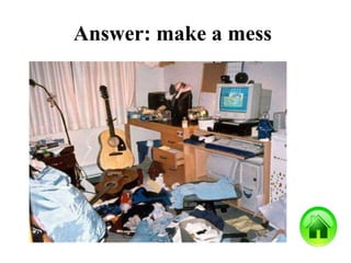 Answer: make a mess
 