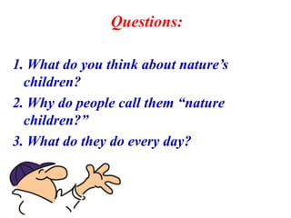 Questions:
1. What do you think about nature’s
children?
2. Why do people call them “nature
children?”
3. What do they do every day?
 