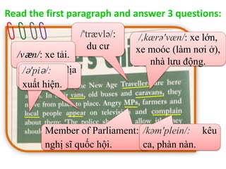 Read the first paragraph and answer 3 questions:
/'trævlə/:
du cư
/væn/: xe tải.
/,kærə'væn/: xe lớn,
xe moóc (làm nơi ở),
nhà lưu động.
Member of Parliament:
nghị sĩ quốc hội.
/'loukəl/ : địa
phương
/ə'piə/:
xuất hiện.
/kəm'plein/: kêu
ca, phàn nàn.
 