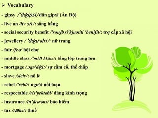  Vocabulary
- gipsy /'dʤipsi/ dân gipxi (Ấn Độ)
- live on /liv ɔn /: sống bằng
- social security benefit /'souʃə si'kjuəriti 'benifit/: trợ cấp xã hội
- jewellery / 'dʤu:əlri /: nữ trang
- fair /feə/ hội chợ
- middle class /'midl klɑ:s/: tầng lớp trung lưu
- mortgage /,ɔgə'dʤi:/ sự cầm cố, thế chấp
- slave /sleiv/: nô lệ
- rebel /'rebl/: người nổi loạn
- respectable /ris'pektəbl/ đáng kính trọng
- insurance /in'ʃuərəns/ bảo hiểm
- tax /tæks/: thuế
 