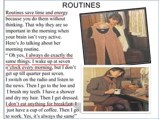 ROUTINES
Routines save time and energy
because you do them without
thinking. That why they are so
important in the morning when
your brain isn’t very active.
Here’s Jo talking about her
morning routine.
“ Oh yes, I always do exactly the
same things. I wake up at seven
o’clock every morning, but I don’t
get up till quarter past seven.
I switch on the radio and listen to
the news. Then I go to the loo and
I brush my teeth. I have a shower
and dry my hair. Then I get dressed.
I don’t eat anything for breakfast. I
just have a cup of coffee. Then I go
to work. Yes, it’s always the same”
 